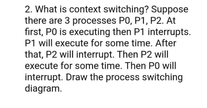 2. What is context switching? Suppose
there are 3 processes P0, P1, P2. At
first, PO is executing then P1 interrupts.
P1 will execute for some time. After
that, P2 will interrupt. Then P2 will
execute for some time. Then P0 will
interrupt. Draw the process switching
diagram.
