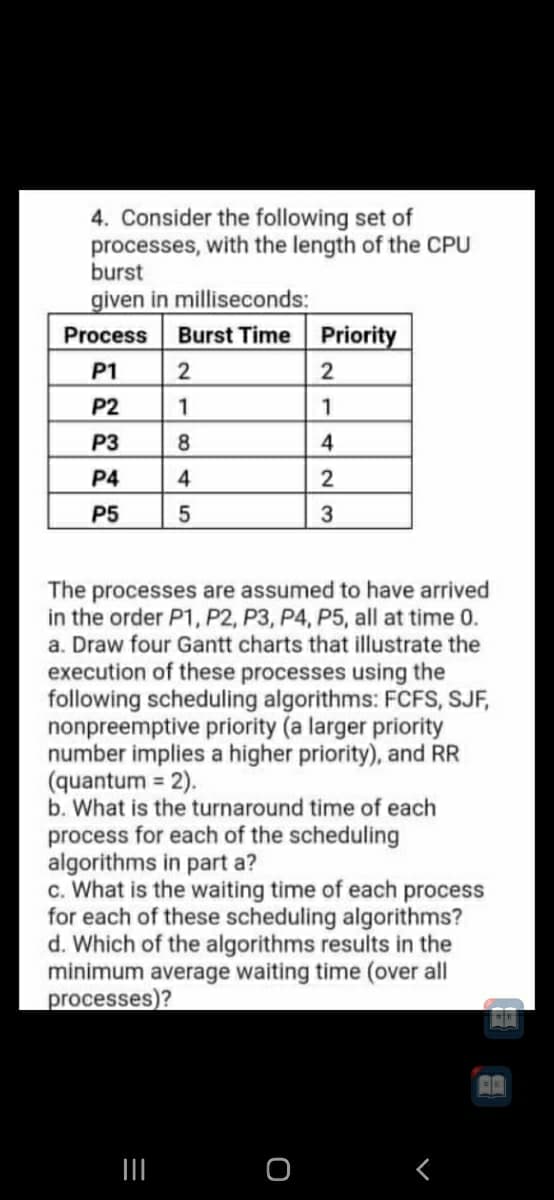 4. Consider the following set of
processes, with the length of the CPU
burst
given in milliseconds:
Burst Time Priority
Process
P1
2
P2
1
P3
8
P4
4
2
P5
The processes are assumed to have arrived
in the order P1, P2, P3, P4, P5, all at time 0.
a. Draw four Gantt charts that illustrate the
execution of these processes using the
following scheduling algorithms: FCFS, SJF,
nonpreemptive priority (a larger priority
number implies a higher priority), and RR
(quantum = 2).
b. What is the turnaround time of each
process for each of the scheduling
algorithms in part a?
c. What is the waiting time of each process
for each of these scheduling algorithms?
d. Which of the algorithms results in the
minimum average waiting time (over all
processes)?
II
