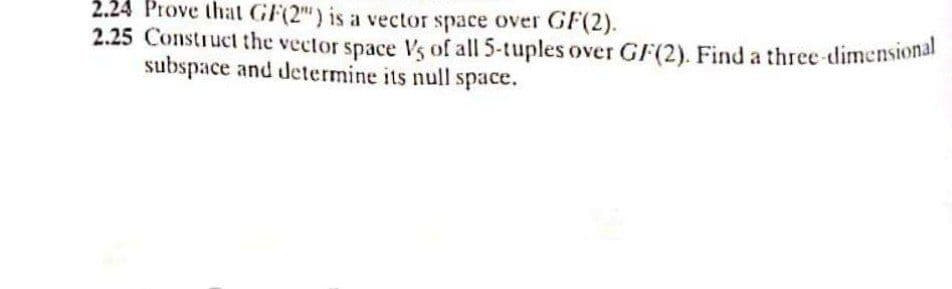 2.24 Prove that GF(2") is a vector space over GF(2).
2.25 Construct the vector space Vs of all 5-tuples over GF(2). Find a three-dimensional
subspace and determine its null space.
