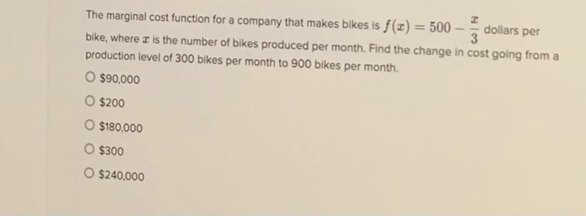 dollars per
3
%3D
The marginal cost function for a company that makes bikes isƒ(x)= 500 -
bike, where a is the number of bikes produced per month. Find the change in cost going from a
production level of 300 bikes per month to 900 bikes per month.
O $90,000
O $200
$180,000
$300
O $240,000
