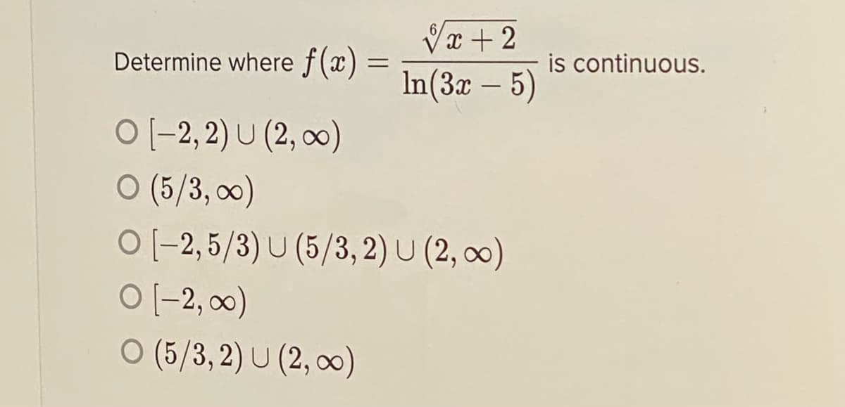 Vx + 2
Determine where f (x) =
is continuous.
In(3x – 5)
-
O(-2, 2) U (2, 0)
O (5/3, 0)
O (-2,5/3) U (5/3,2) U (2, ∞)
O [-2, 0)
O (5/3, 2) U (2, 0)
