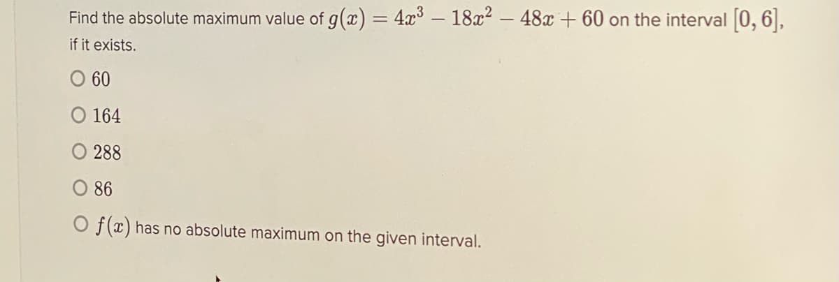 Find the absolute maximum value of g(x) = 4x³ – 18x2 – 48x + 60 on the interval [0, 6],
%3D
if it exists.
O 60
164
288
O 86
O f(x) has no absolute maximum on the given interval.
