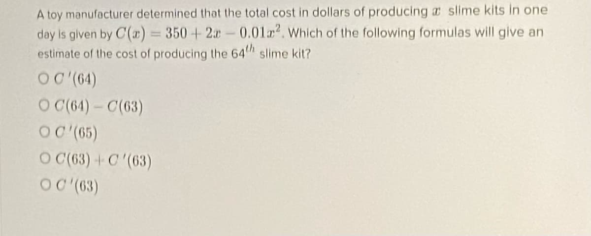 A toy manufacturer determined that the total cost in dollars of producing a slime kits in one
day is given by C(x) = 350+2-0.012. Which of the following formulas will give an
estimate of the cost of producing the 64 slime kit?
%3D
OC (64)
O C(64)- C(63)
OC (65)
O (63) +C'(63)
OC (63)
