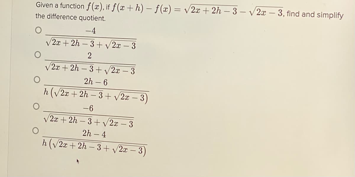 Given a function f(x), if f (x + h) – f(x) = v/2x + 2h – 3 – V2x – 3, find and simplify
the difference quotient.
-4
V 2x + 2h – 3 + v 2x – 3
V2x + 2h – 3 + v2x – 3
2h – 6
h (V2x + 2h – 3+ v2x – 3)
-6
V2x + 2h – 3 + v 2x – 3
2h – 4
h(V2x + 2h – 3+ v2x – 3)
