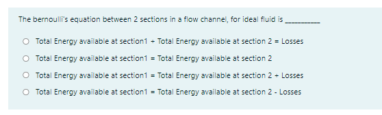 The bernoulli's equation between 2 sections in a flow channel, for ideal fluid is
O Total Energy available at section1 + Total Energy available at section 2 = Losses
O Total Energy available at section1 = Total Energy available at section 2
O Total Energy available at section1 = Total Energy available at section 2 + Losses
O Total Energy available at section1 = Total Energy available at section 2 - Losses
