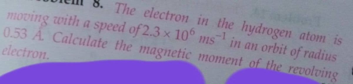 8. The electron in the hydrogen atom is
moving with a speed of 2.3 x 10° ms in an orbit of radius
0.53 A. Calculate the magnetic moment of the revolving
electron.
