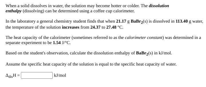 When a solid dissolves in water, the solution may become hotter or colder. The dissolution
enthalpy (dissolving) can be determined using a coffee cup calorimeter.
In the laboratory a general chemistry student finds that when 21.17 g BaBr2(s) is dissolved in 113.40 g water,
the temperature of the solution increases from 24.37 to 27.48 °C.
The heat capacity of the calorimeter (sometimes referred to as the calorimeter constant) was determined in a
separate experiment to be 1.54 J/°C.
Based on the student's observation, calculate the dissolution enthalpy of BaBr2(s) in kJ/mol.
Assume the specific heat capacity of the solution is equal to the specific heat capacity of water.
AdisH =
kJ/mol
