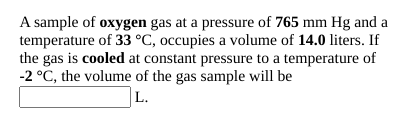 A sample of oxygen gas at a pressure of 765 mm Hg and a
temperature of 33 °C, occupies a volume of 14.0 liters. If
the gas is cooled at constant pressure to a temperature of
-2 °C, the volume of the gas sample will be
L.
