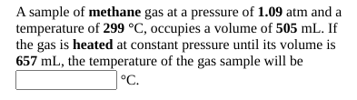 A sample of methane gas at a pressure of 1.09 atm and a
temperature of 299 °C, occupies a volume of 505 mL. If
the gas is heated at constant pressure until its volume is
657 mL, the temperature of the gas sample will be
°C.
