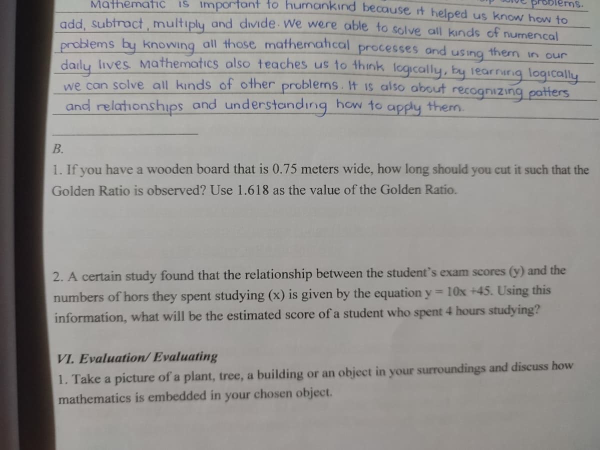 MathematiC IS important to humankind because it helped us know how to
blems.
add, Subtract, multiply and divide We were able to solve all kinds of numencal
problems by knowing all those mathematical processes and using them in our
dalu, ives Mathematics also teaches us to think logically, by learnirig logically
we can solve all kinds of other problems. It is also about recognizing patters
and relationships and understandıng how to apply them.
В.
1. If you have a wooden board that is 0.75 meters wide, how long should you cut it such that the
Golden Ratio is observed? Use 1.618 as the value of the Golden Ratio.
2. A certain study found that the relationship between the student's exam scores (y) and the
numbers of hors they spent studying (x) is given by the equation y = 10x +45. Using this
information, what will be the estimated score of a student who spent 4 hours studying?
VI. Evaluation/ Evaluating
1. Take a picture of a plant, tree, a building or an object in your surroundings and discuss how
mathematics is embedded in your chosen object.
