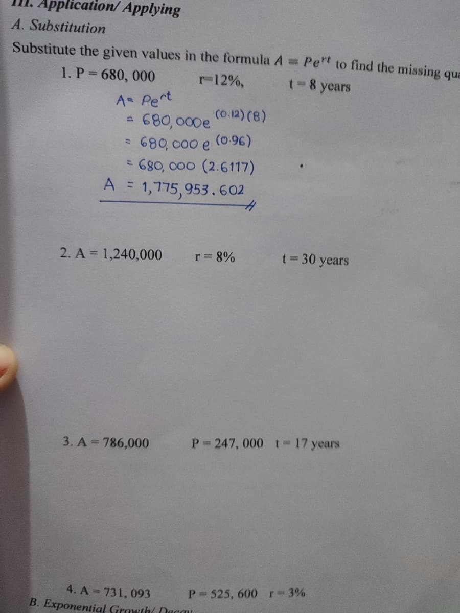 Application/ Applying
A. Substitution
Substitute the given values in the formula A = Pet to find the missing qua
1. P 680, 000
r12%,
t- 8 years
A= Pert
680,000e
680, 000 e
= 680, 000 (2.6117)
= 1,775,953.602
(0.12) (8)
(0.96)
%3D
2. A = 1,240,000
r 8%
30 years
3. A = 786,000
P 247, 000 t= 17 years
4. A 731, 093
B. Exponential Growth( Oacau
P 525, 600 r-3%
