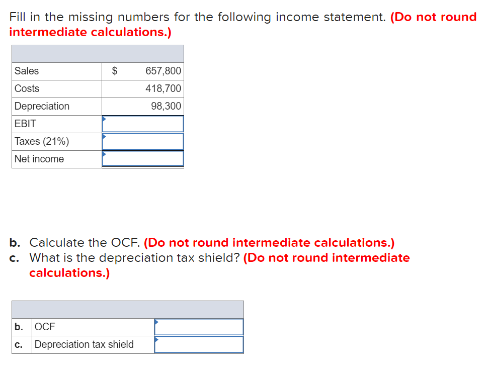 Fill in the missing numbers for the following income statement. (Do not round
intermediate calculations.)
Sales
$
657,800
Costs
418,700
Depreciation
98,300
EBIT
Taxes (21%)
Net income
b. Calculate the OCF. (Do not round intermediate calculations.)
c. What is the depreciation tax shield? (Do not round intermediate
calculations.)
b.
OCF
с.
Depreciation tax shield
