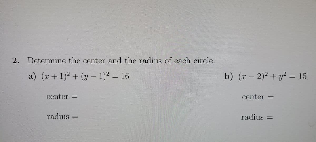 2. Determine the center and the radius of each circle.
a) (r + 1)² + (y – 1)² = 16
b) (x – 2)² + y² = 15
center =
center =
radius =
radius =
%3D
