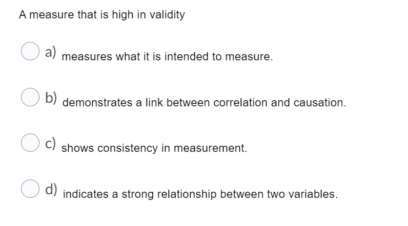A measure that is high in validity
a)
measures what it is intended to measure.
O b)
demonstrates a link between correlation and causation.
c)
shows consistency in measurement.
d) indicates a strong relationship between two variables.
