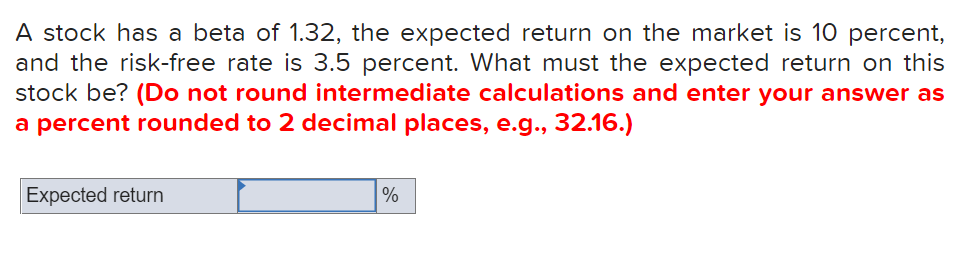 A stock has a beta of 1.32, the expected return on the market is 10 percent,
and the risk-free rate is 3.5 percent. What must the expected return on this
stock be? (Do not round intermediate calculations and enter your answer as
a percent rounded to 2 decimal places, e.g., 32.16.)
Expected return
%
