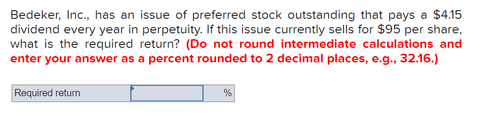 Bedeker, Inc., has an issue of preferred stock outstanding that pays a $4.15
dividend every year in perpetuity. If this issue currently sells for $95 per share,
what is the required return? (Do not round intermediate calculations and
enter your answer as a percent rounded to 2 decimal places, e.g., 32.16.)
Required return
%
