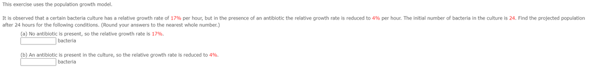 This exercise uses the population growth model.
It is observed that a certain bacteria culture has a relative growth rate of 17% per hour, but in the presence of an antibiotic the relative growth rate is reduced to 4% per hour. The initial number of bacteria in the culture is 24. Find the projected population
after 24 hours for the following conditions. (Round your answers to the nearest whole number.)
(a) No antibiotic is present, so the relative growth rate is 17%.
bacteria
(b) An antibiotic is present in the culture, so the relative growth rate is reduced to 4%.
bacteria
