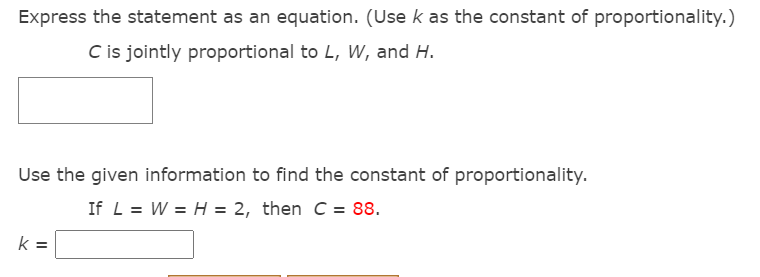 Express the statement as an equation. (Use k as the constant of proportionality.)
C is jointly proportional to L, W, and H.
Use the given information to find the constant of proportionality.
If L = W = H = 2, then C = 88.
k =
