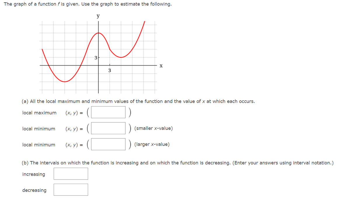 The graph of a function f is given. Use the graph to estimate the following.
y
3
X
(a) All the local maximum and minimum values of the function and the value of x at which each occurs.
local maximum
(х, у) %3D
local minimum
(х, у) %3D
(smaller x-value)
local minimum
(х, у) %3
(larger x-value)
(b) The intervals on which the function is increasing and on which the function is decreasing. (Enter your answers using interval notation.)
increasing
decreasing
