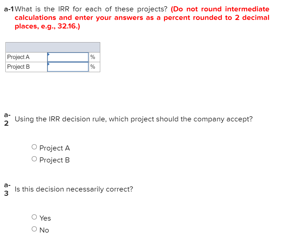 a-1 What is the IRR for each of these projects? (Do not round intermediate
calculations and enter your answers as a percent rounded to 2 decimal
places, e.g., 32.16.)
Project A
%
Project B
a-
Using the IRR decision rule, which project should the company accept?
2
O Project A
Project B
a-
Is this decision necessarily correct?
3.
O Yes
O No
