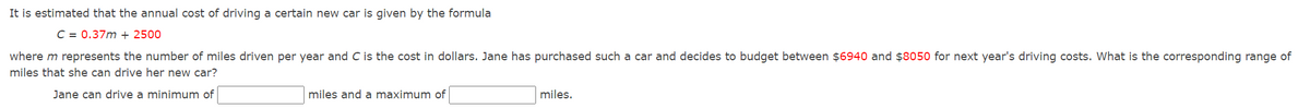 It is estimated that the annual cost of driving a certain new car is given by the formula
C = 0.37m + 2500
where m represents the number of miles driven per year and C is the cost in dollars. Jane has purchased such a car and decides to budget between $6940 and $8050 for next year's driving costs. What is the corresponding range of
miles that she can drive her new car?
Jane can drive a minimum of
miles and a maximum of
miles.
