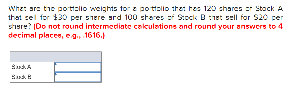 What are the portfolio weights for a portfolio that has 120 shares of Stock A
that sell for $30 per share and 100 shares of Stock B that sell for $20 per
share? (Do not round intermediate calculations and round your answers to 4
decimal places, e.g., .1616.)
Stock A
Stock B
