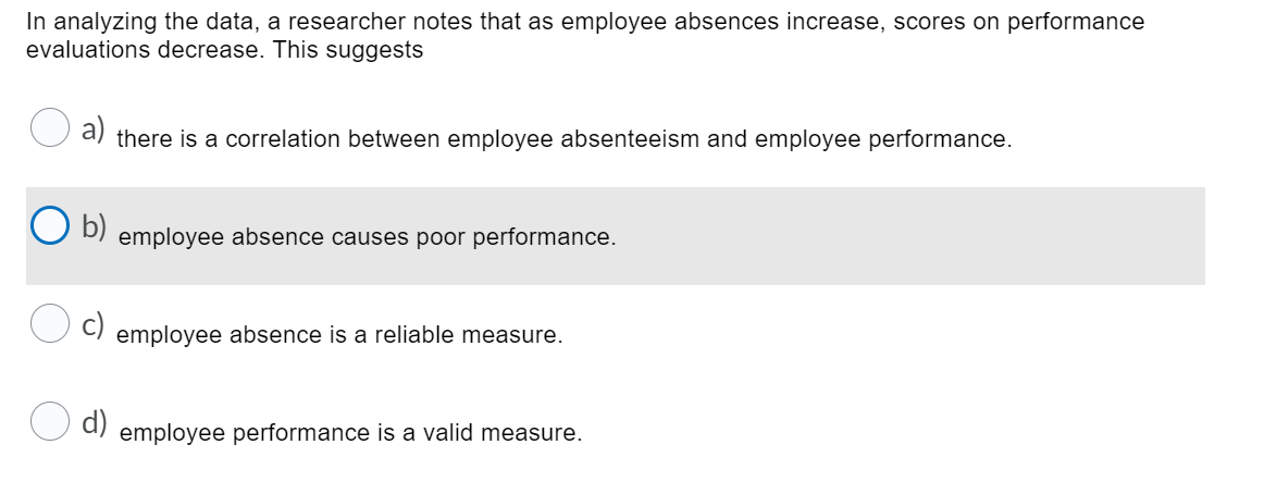 In analyzing the data, a researcher notes that as employee absences increase, scores on performance
evaluations decrease. This suggests
a) there is a correlation between employee absenteeism and employee performance.
b)
employee absence causes poor performance.
c)
employee absence is a reliable measure.
O d)
employee performance is a valid measure.
