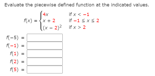 Evaluate the piecewise defined function at the indicated values.
(4x
f(x) :
x + 2
if x < -1
if -1 < x< 2
(x – 2)2 if x > 2
f(-5) =
f(-1) =
f(1) =
f(2)
f(5)
