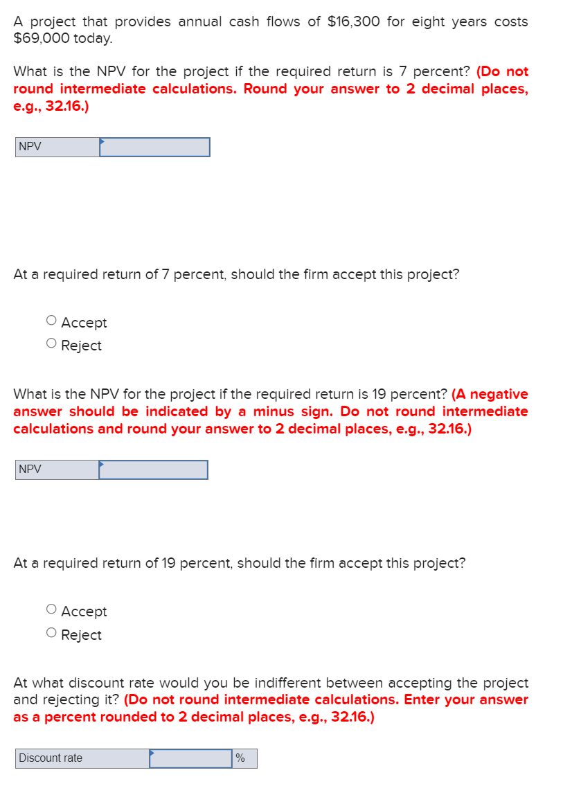 A project that provides annual cash flows of $16,300 for eight years costs
$69,000 today.
What is the NPV for the project if the required return is 7 percent? (Do not
round intermediate calculations. Round your answer to 2 decimal places,
e.g., 32.16.)
NPV
At a required return of 7 percent, should the firm accept this project?
О Аccсept
O Reject
What is the NPV for the project if the required return is 19 percent? (A negative
answer should be indicated by a minus sign. Do not round intermediate
calculations and round your answer to 2 decimal places, e.g., 32.16.)
NPV
At a required return of 19 percent, should the firm accept this project?
О Ассept
O Reject
At what discount rate would you be indifferent between accepting the project
and rejecting it? (Do not round intermediate calculations. Enter your answer
as a percent rounded to 2 decimal places, e.g., 32.16.)
Discount rate
%

