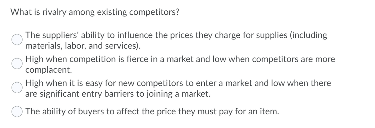 What is rivalry among existing competitors?
The suppliers' ability to influence the prices they charge for supplies (including
materials, labor, and services).
High when competition is fierce in a market and low when competitors are more
complacent.
High when it is easy for new competitors to enter a market and low when there
are significant entry barriers to joining a market.
The ability of buyers to affect the price they must pay for an item.
