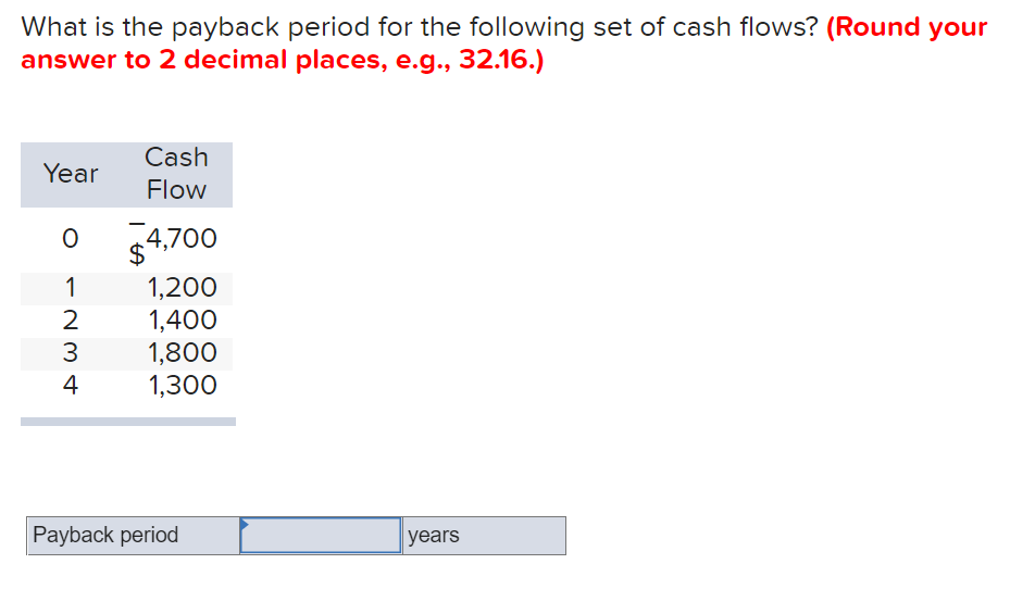 What is the payback period for the following set of cash flows? (Round your
answer to 2 decimal places, e.g., 32.16.)
Cash
Year
Flow
4,700
$
1,200
1,400
1,800
1,300
1
2
3
4
Payback period
years
