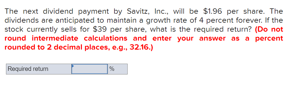 The next dividend payment by Savitz, Inc., will be $1.96 per share. The
dividends are anticipated to maintain a growth rate of 4 percent forever. If the
stock currently sells for $39 per share, what is the required return? (Do not
round intermediate calculations and enter your answer as a percent
rounded to 2 decimal places, e.g.., 32.16.)
Required return
%
