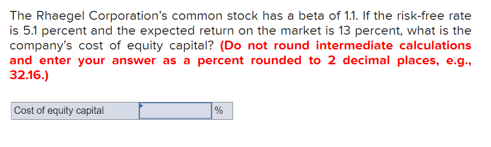 The Rhaegel Corporation's common stock has a beta of 1.1. If the risk-free rate
is 5.1 percent and the expected return on the market is 13 percent, what is the
company's cost of equity capital? (Do not round intermediate calculations
and enter your answer as a percent rounded to 2 decimal places, e.g.,
32.16.)
Cost of equity capital
%
