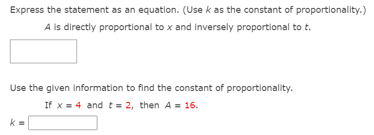 Express the statement as an equation. (Use k as the constant of proportionality.)
A is directly proportional to x and inversely proportional to t.
Use the given information to find the constant of proportionality.
If x = 4 and t = 2, then A = 16.
k =
