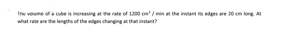 The volume of a cube is increasing at the rate of 1200 cm³ / min at the instant its edges are 20 cm long. At
what rate are the lengths of the edges changing at that instant?
