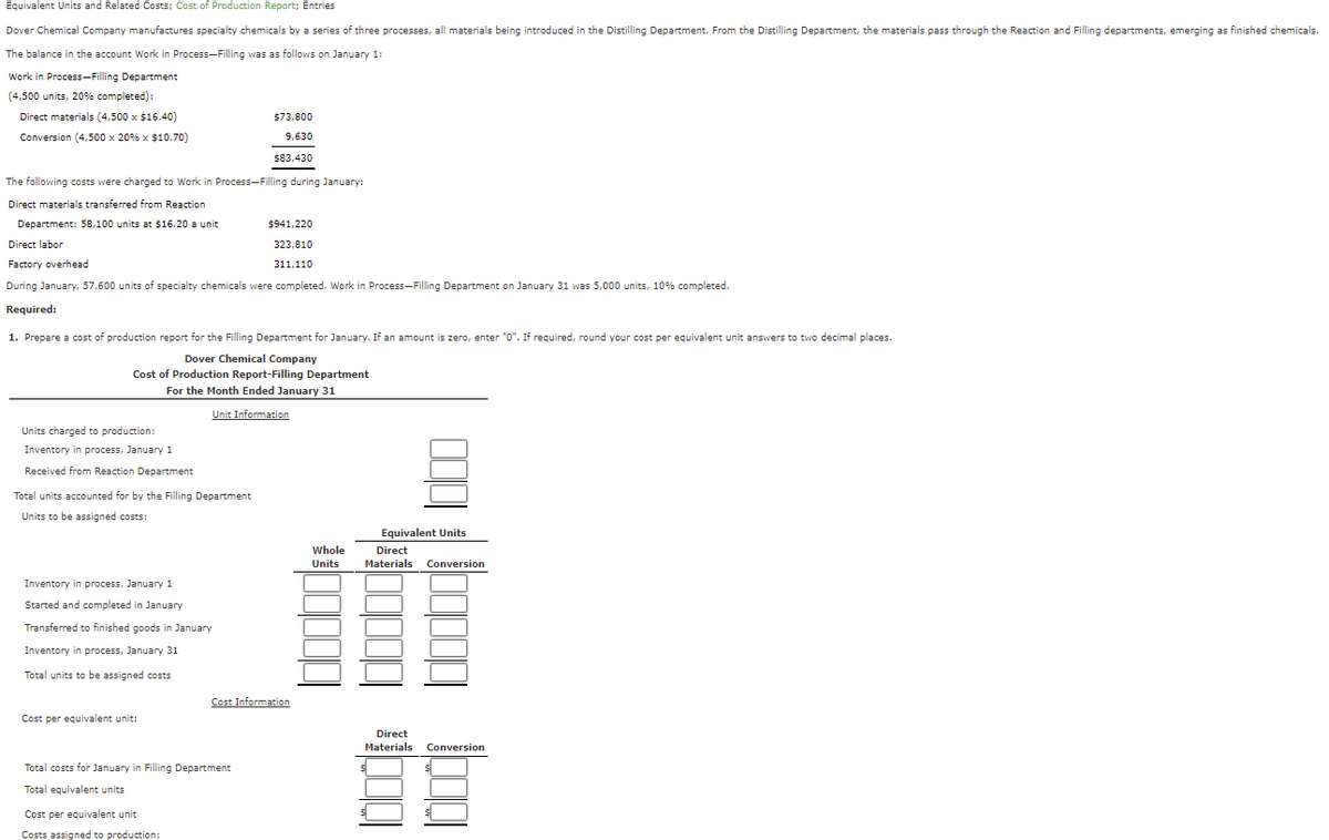 Equivalent Units and Related Costs; Cost of Production Report; Entries
Dover Chemical Company manufactures specialty chemicals by a series of three processes, all materials being introduced in the Distilling Department. From the Distilling Department, the materials pass through the Reaction and Filling departments, emerging as finished chemicals.
The balance in the account Work in Process-Filling was as follows on January 1:
Work in Process-Filling Department
(4,500 units, 20% completed):
Direct materials (4,500 x $16.40)
$73,800
Conversion (4,500 x 20% x $10.70)
9,630
$83,430
The following costs were charged to Work in Process-Filling during January:
Direct materials transferred from Reaction
Department: 58,100 units at $16.20 a unit
$941,220
Direct labor
323,810
Factory overhead
311,110
During January, 57,600 units of specialty chemicals were completed. Work in Process-Filling Department on January 31 was 5,000 units, 10% completed.
Required:
1. Prepare a cost of production report for the Filling Department for January. If an amount is zero, enter "0". If required, round your cost per equivalent unit answers to two decimal places.
Dover Chemical Company
Cost of Production Report-Filling Department
For the Month Ended January 31
Unit Information
Units charged to production:
Inventory in process, January 1
Received from Reaction Department
Total units accounted for by the Filling Department
Units to be assigned costs:
Equivalent Units
Whole
Direct
Units
Materials Conversion
Inventory in process, January 1
Started and completed in January
Transferred to finished goods in January
Inventory in process, January 31
Total units to be assigned costs
Cost Information
Cost per equivalent unit:
Direct
Materials
Conversion
Total costs for January in Filling Department
Total equivalent units
Cost per equivalent unit
Costs assigned to production:
