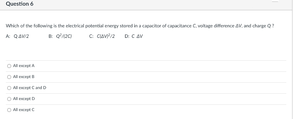 Which of the following is the electrical potential energy stored in a capacitor of capacitance C, voltage difference AV, and charge Q ?
Α: Q Δ/2
B: Q?/(2C)
C: C(AV)?/2
D: C AV
O All except A
O All except B
O All except C and D
O All except D
O All except C
