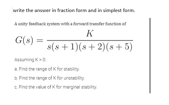 write the answer in fraction form and in simplest form.
A unity feedback system with a forward transfer function of
K
G(s)
=
s(s+1)(s+ 2)(s+5)
Assuming K > 0:
a. Find the range of K for stability.
b. Find the range of K for unstability.
c. Find the value of K for marginal stability.