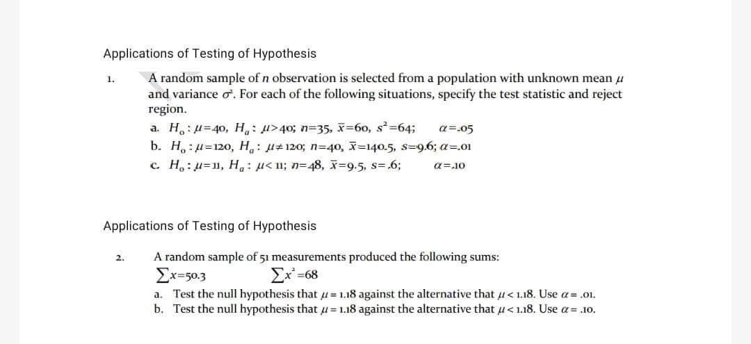 Applications of Testing of Hypothesis
A random sample of n observation is selected from a population with unknown mean μ
and variance o. For each of the following situations, specify the test statistic and reject
region.
1.
a. Hu=40, H₁: μ>40; n=35, X=60, s²=64;
a=.05
b. Ho:u=120, H₁: 120; n=40, x=140.5, s-9.6; a=.01
c. H₂:u=1, H₂₁ μ< 1; n=48, x=9.5, s=.6;
a=10
Applications of Testing of Hypothesis
2.
A random sample of 51 measurements produced the following sums:
Σχ=50.3
Ex²=68
a. Test the null hypothesis that u=1.18 against the alternative that <1.18. Use a = .01.
b. Test the null hypothesis that u=1.18 against the alternative that u<1.18. Use a= .10.