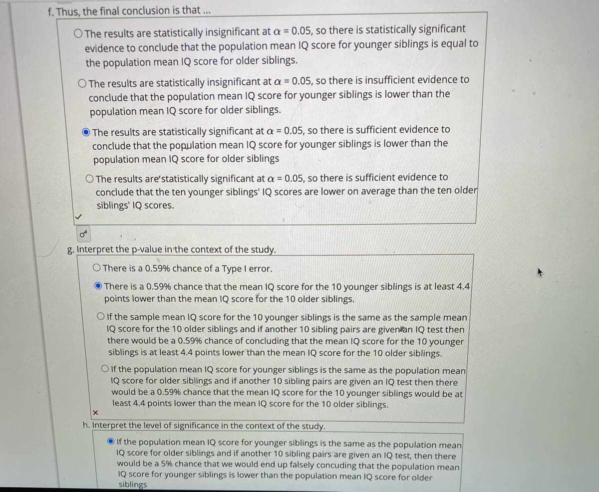 f. Thus, the final conclusion is that ...
O The results are statistically insignificant at a = 0.05, so there is statistically significant
evidence to conclude that the population mean IQ score for younger siblings is equal to
the population mean IQ score for older siblings.
O The results are statistically insignificant at a = 0.05, so there is insufficient evidence to
conclude that the population mean IQ score for younger siblings is lower than the
population mean IQ score for older siblings.
O The results are statistically significant at a = 0.05, so there is sufficient evidence to
conclude that the population mean IQ score for younger siblings is lower than the
population mean IQ score for older siblings
O The results are'statistically significant at a = 0.05, so there is sufficient evidence to
conclude that the ten younger siblings' IQ scores are lower on average than the ten older
siblings' IQ scores.
g. Interpret the p-value in the context of the study.
O There is a 0.59% chance of a Type I error.
O There is a 0.59% chance that the mean IQ score for the 10 younger siblings is at least 4.4
points lower than the mean IQ score for the 10 older siblings.
O If the sample mean IQ score for the 10 younger siblings is the same as the sample mean
IQ score for the 10 older siblings and if another 10 sibling pairs are given an IQ test then
there would be a 0.59% chance of concluding that the mean IQ score for the 10 younger
siblings is at least 4.4 points lower than the mean IQ score for the 10 older siblings.
O If the population mean IQ score for younger siblings is the same as the population mean
IQ score for older siblings and if another 10 sibling pairs are given an IQ test then there
would be a 0.59% chance that the mean IQ score for the 10 younger siblings would be at
least 4.4 points lower than the mean IQ score for the 10 older siblings.
h. Interpret the level of significance in the context of the study.
O If the population mean IQ score for younger siblings is the same as the population mean
IQ score for older siblings and if another 10 sibling pairs are given an IQ test, then there
would be a 5% chance that we would end up falsely concuding that the population mean
IQ score for younger siblings is lower than the population mean IQ score for older
siblings
