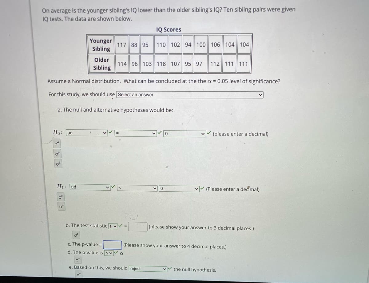 On average is the younger sibling's IQ lower than the older sibling's IQ? Ten sibling pairs were given
IQ tests. The data are shown below.
IQ Scores
Younger
Sibling
117 88 95 110 102 94 100 106 || 104 104
Older
114 96 103 118 107 95 97
112 111 111
Sibling
Assume a Normal distribution. What can be concluded at the the a = 0.05 level of significance?
For this study, we should use Select an answer
a. The null and alternative hypotheses would be:
Ho: pd
vv (please enter a decimal)
H1: ud
vv (Please enter a decimal)
b. The test statistic t vV =
(please show your answer to 3 decimal places.)
c. The p-value =
(Please show your answer to 4 decimal places.)
d. The p-value is svv a
e. Based on this, we should reject
v the null hypothesis.
玩b。
