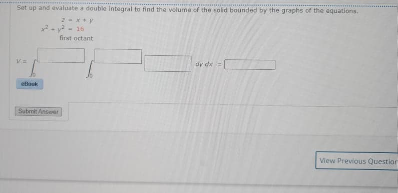 Set up and evaluate a double integral to find the volume of the solid bounded by the graphs of the equations.
2 = x +y
x? + y2 =
16
%3D
first octant
V =
dy dx =
eBook
Submit Answer
View Previous Questior
