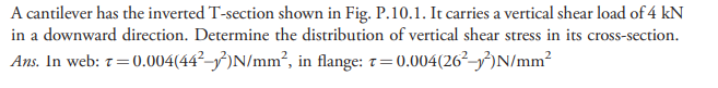 A cantilever has the inverted T-section shown in Fig. P.10.1. It carries a vertical shear load of 4 kN
in a downward direction. Determine the distribution of vertical shear stress in its cross-section.
Ans. In web: 7=0.004(44²–³)N/mm², in flange: 7=0.004(26²–})N/mm²
!!
