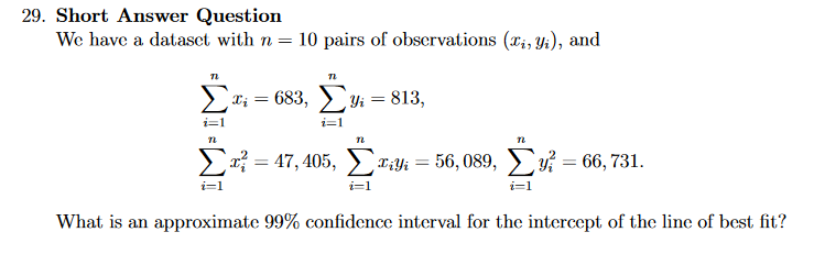 We have a dataset with n = 10 pairs of observations (x;, Yi), and
683, у — 813,
? = 47, 405,
Tak = 56, 089, v :
66, 731.
i=1
What is an approximate 99% confidence interval for the intercept of the line of best fit?
