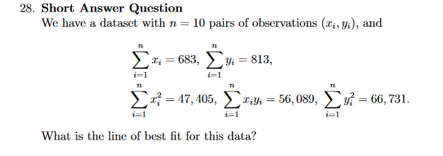 28. Short Answer Question
We have a dataset with n = 10 pairs of observations (Ii, Yt), and
Σ
Ii = 683, ►;
Yi = 813,
i=1
* = 47, 405, T:Yi = 56, 089, i = 66, 731.
%3D
i=1
i=1
What is the line of best fit for this data?
