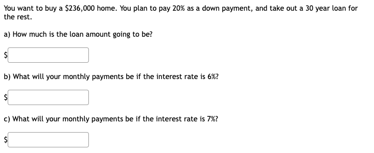 You want to buy a $236,000 home. You plan to pay 20% as a down payment, and take out a 30 year loan for
the rest.
a) How much is the loan amount going to be?
b) What will your monthly payments be if the interest rate is 6%?
c) What will your monthly payments be if the interest rate is 7%?
