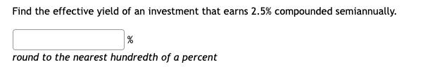 Find the effective yield of an investment that earns 2.5% compounded semiannually.
round to the nearest hundredth of a percent
