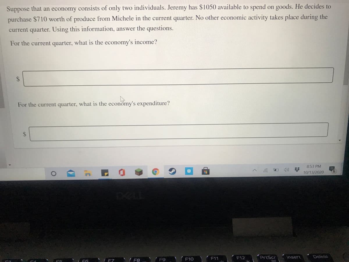 Suppose that an economy consists of only two individuals. Jeremy has $1050 available to spend on goods. He decides to
purchase $710 worth of produce from Michele in the current quarter. No other economic activity takes place during the
current quarter. Using this information, answer the questions.
For the current quarter, what is the economy's income?
For the current quarter, what is the economy's expenditure?
8:53 PM
10/13/2020
9.
F9
F12
PrtScr
Insert
Delete
F11
F6 L EZ '/ F8
F10
15
%24
%24
