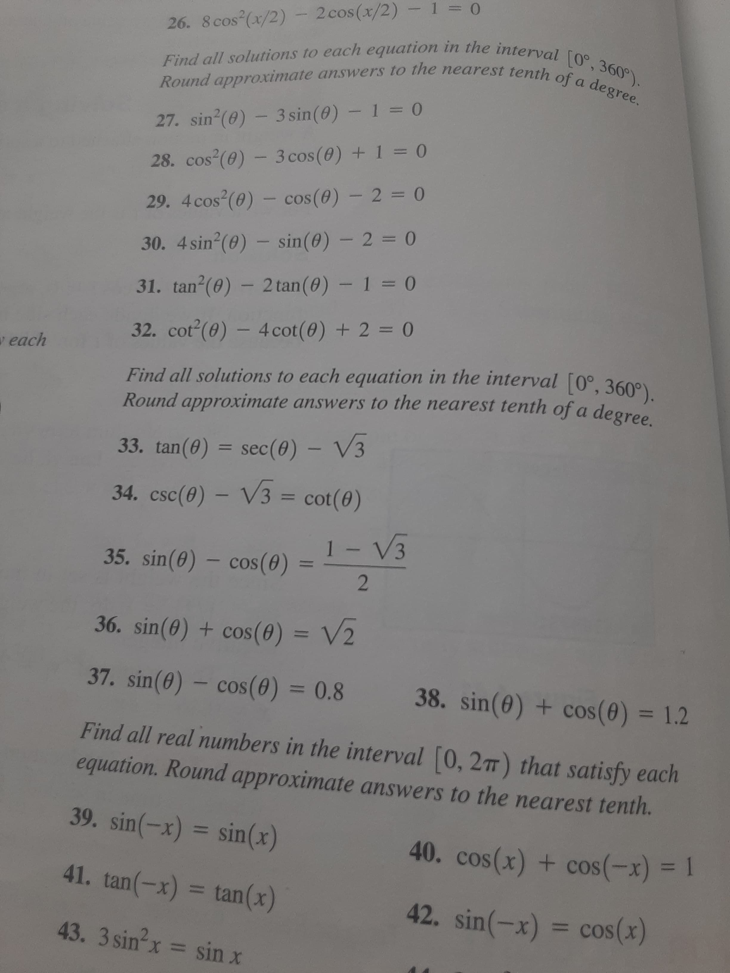 111
26. 8 cos (x/2)- 2cos(x/2) -1 0
Round approximate answers to the nearest tenth o
27. sin (0) - 3 sin(0) - 1 = 0
28. cos (0) - 3 cos (0) + 1 = 0
29. 4cos (0) - cos(0) - 2 = 0
30. 4 sin (0) – sin(0) – 2 = 0
31. tan (0) - 2 tan(0) – 1 = 0
32. cot (0) – 4cot(0) + 2 = 0
%3D
v each
Find all solutions to each equation in the interval [0°, 360°)
Round approximate answers to the nearest tenth of a degree
33. tan(0) = sec(0) – V3
%3D
34. csc(0) – V3 = cot(0)
%3D
35. sin(0) – cos(0)
%D
2.
36. sin(0) + cos(0) = V2
37. sin(0) – cos(0) = 0.8
38. sin(0) + cos(0) = 1.2
%3D
%3D
Find all real numbers in the interval [0, 277) that satisfy each
equation. Round approximate answers to the nearest tenth.
39. sin(-x) = sin(x)
41. tan(-x) = tan(x)
| = (x-)soɔ + (x)soɔ 0
42. sin(-x) = cos(x)
%3D
%3D
43. 3 sin x
= sin x
