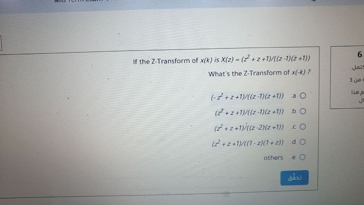 6.
If the Z-Transform of x(k) is X(z) = (z + z +1)/((z -1)(z +1))
Jais
What's the Z-Transform of x(-k) ?
من 3
lin p
(-2 +z+1)/((z -1)(z +1)) .a O
JE
(2 +z +1)/((z -1)(z +1)) b O
(7 + z +1)/((z-2)(z +1)) cO
(7 +z +1)/((1 - z)(1+ z)) d O
others
e O
